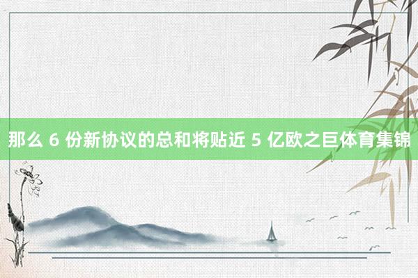 那么 6 份新协议的总和将贴近 5 亿欧之巨体育集锦