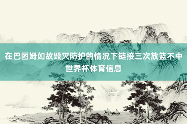 在巴图姆如故毁灭防护的情况下链接三次放篮不中世界杯体育信息