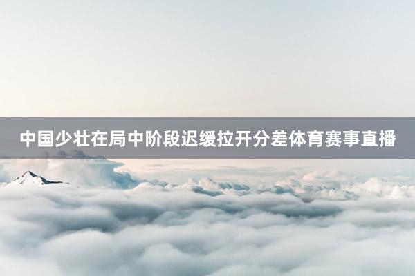 中国少壮在局中阶段迟缓拉开分差体育赛事直播