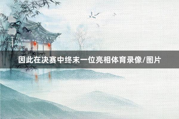 因此在决赛中终末一位亮相体育录像/图片
