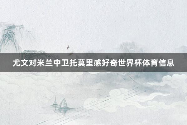 尤文对米兰中卫托莫里感好奇世界杯体育信息