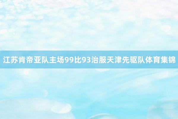 江苏肯帝亚队主场99比93治服天津先驱队体育集锦