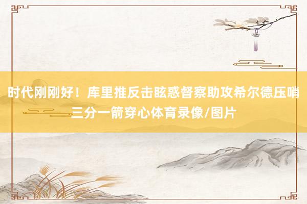 时代刚刚好！库里推反击眩惑督察助攻希尔德压哨三分一箭穿心体育录像/图片