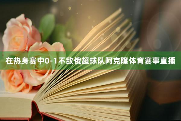 在热身赛中0-1不敌俄超球队阿克隆体育赛事直播