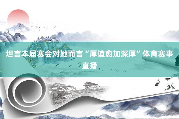 坦言本届赛会对她而言“厚谊愈加深厚”体育赛事直播