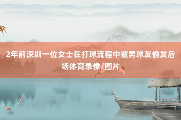 2年前深圳一位女士在打球流程中被男球友偷发后场体育录像/图片