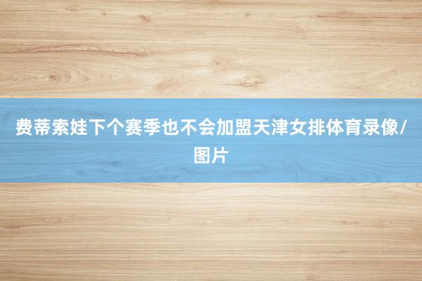 费蒂索娃下个赛季也不会加盟天津女排体育录像/图片
