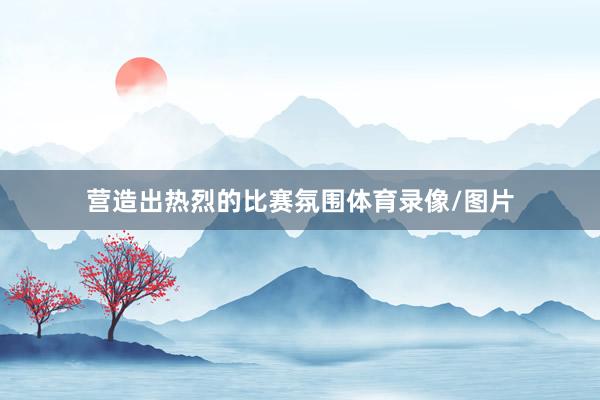 营造出热烈的比赛氛围体育录像/图片