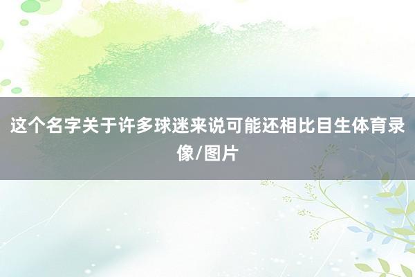 这个名字关于许多球迷来说可能还相比目生体育录像/图片