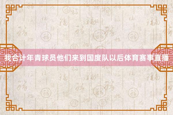 我合计年青球员他们来到国度队以后体育赛事直播