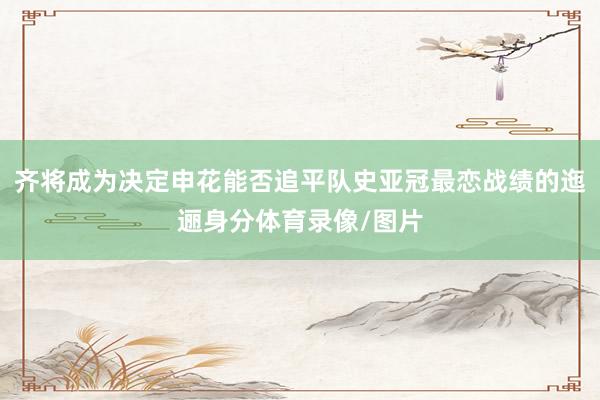 齐将成为决定申花能否追平队史亚冠最恋战绩的迤逦身分体育录像/图片