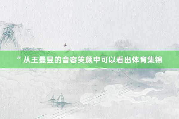 ”从王曼昱的音容笑颜中可以看出体育集锦
