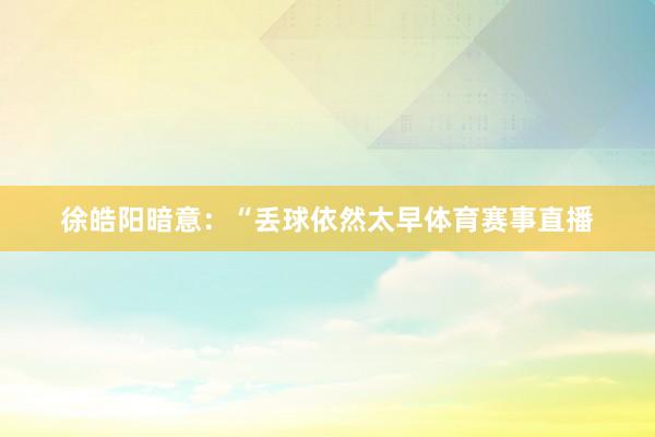 徐皓阳暗意：“丢球依然太早体育赛事直播