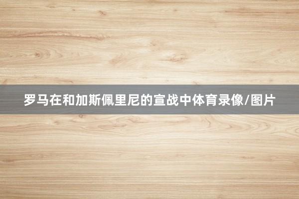 罗马在和加斯佩里尼的宣战中体育录像/图片