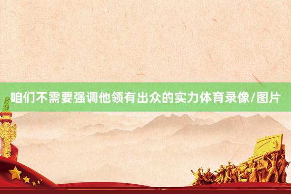 咱们不需要强调他领有出众的实力体育录像/图片
