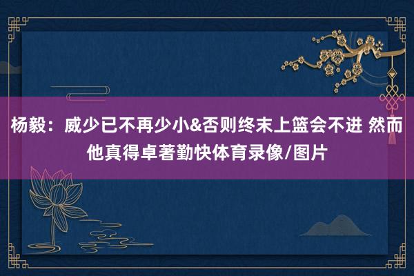 杨毅：威少已不再少小&否则终末上篮会不进 然而他真得卓著勤快体育录像/图片