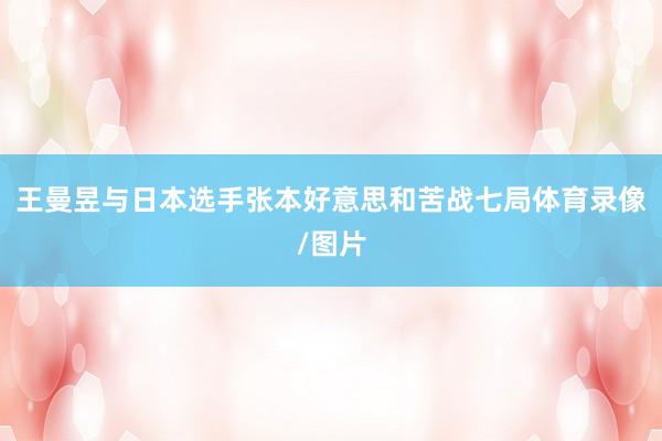 王曼昱与日本选手张本好意思和苦战七局体育录像/图片