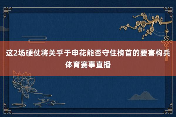 这2场硬仗将关乎于申花能否守住榜首的要害构兵体育赛事直播
