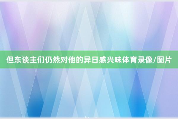 但东谈主们仍然对他的异日感兴味体育录像/图片