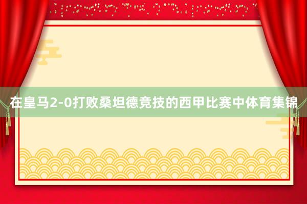 在皇马2-0打败桑坦德竞技的西甲比赛中体育集锦