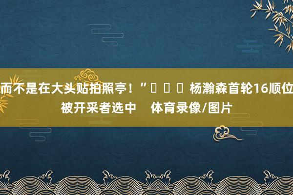 而不是在大头贴拍照亭！”			杨瀚森首轮16顺位被开采者选中    体育录像/图片