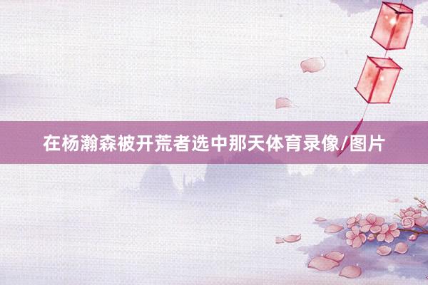在杨瀚森被开荒者选中那天体育录像/图片