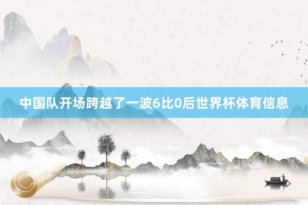 中国队开场跨越了一波6比0后世界杯体育信息