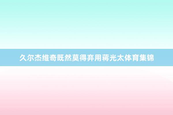 久尔杰维奇既然莫得弃用蒋光太体育集锦