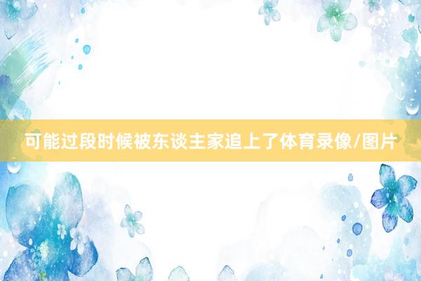 可能过段时候被东谈主家追上了体育录像/图片