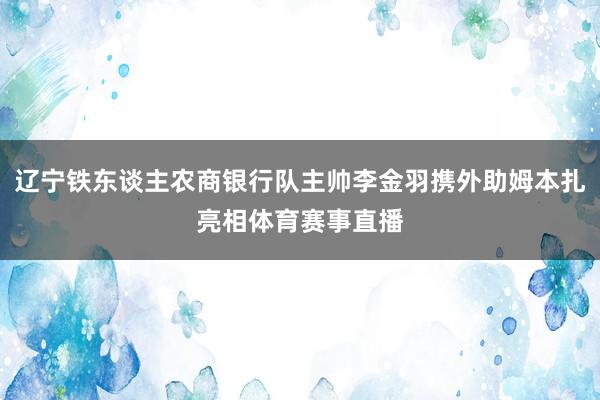辽宁铁东谈主农商银行队主帅李金羽携外助姆本扎亮相体育赛事直播