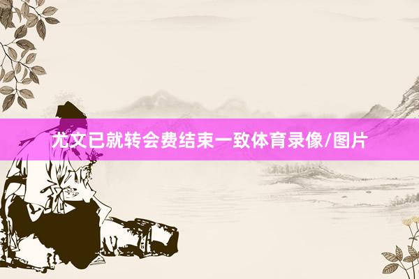 尤文已就转会费结束一致体育录像/图片
