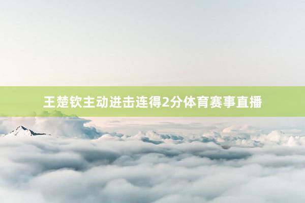 王楚钦主动进击连得2分体育赛事直播