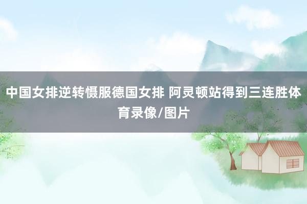 中国女排逆转慑服德国女排 阿灵顿站得到三连胜体育录像/图片