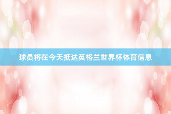 球员将在今天抵达英格兰世界杯体育信息