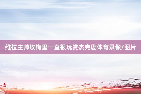 维拉主帅埃梅里一直很玩赏杰克逊体育录像/图片