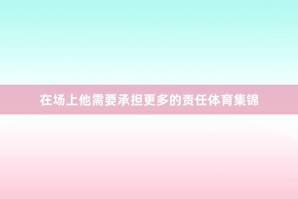 在场上他需要承担更多的责任体育集锦