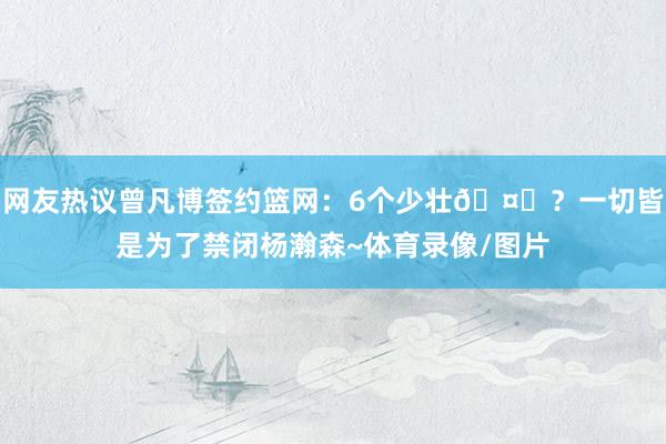 网友热议曾凡博签约篮网：6个少壮🤔？一切皆是为了禁闭杨瀚森~体育录像/图片