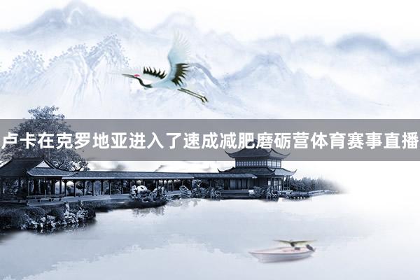卢卡在克罗地亚进入了速成减肥磨砺营体育赛事直播