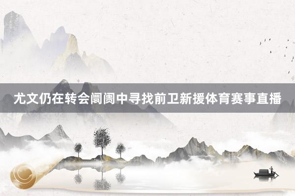 尤文仍在转会阛阓中寻找前卫新援体育赛事直播
