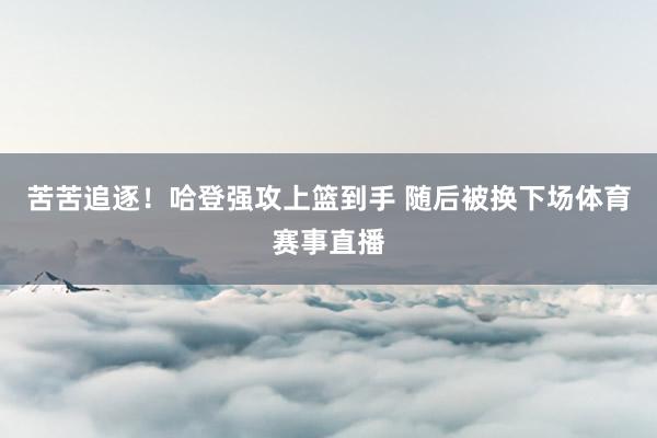 苦苦追逐！哈登强攻上篮到手 随后被换下场体育赛事直播