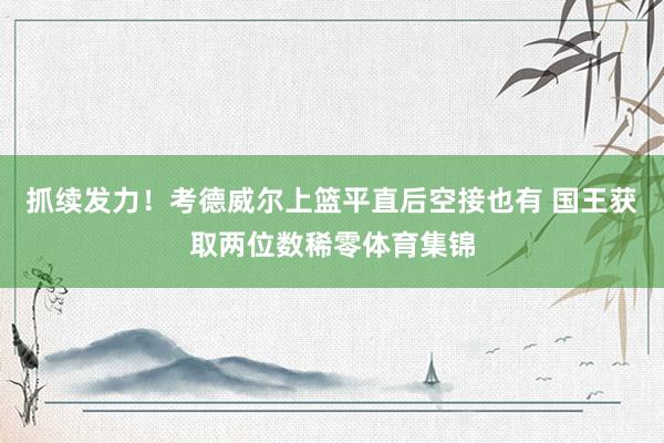 抓续发力！考德威尔上篮平直后空接也有 国王获取两位数稀零体育集锦
