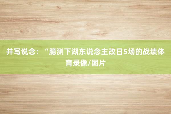 并写说念：“臆测下湖东说念主改日5场的战绩体育录像/图片