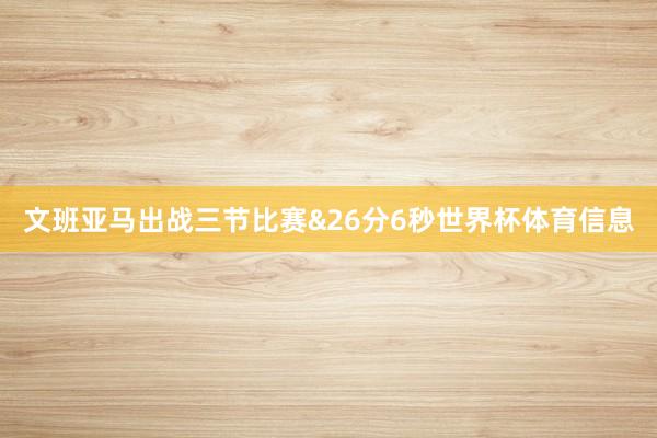 文班亚马出战三节比赛&26分6秒世界杯体育信息