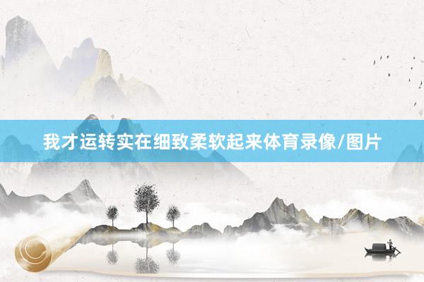 我才运转实在细致柔软起来体育录像/图片