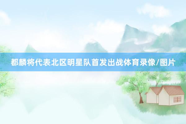 都麟将代表北区明星队首发出战体育录像/图片