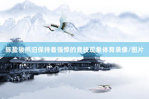 陈盈骏照旧保持着强悍的竞技现象体育录像/图片