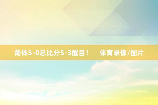 葡体5-0总比分5-3醒目！    体育录像/图片