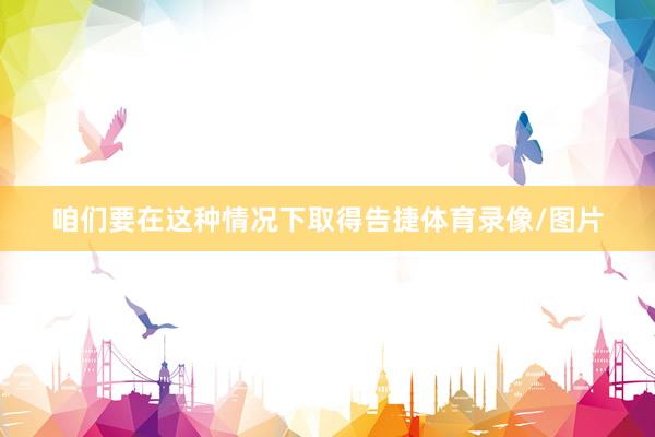 咱们要在这种情况下取得告捷体育录像/图片