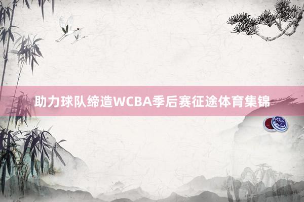 助力球队缔造WCBA季后赛征途体育集锦