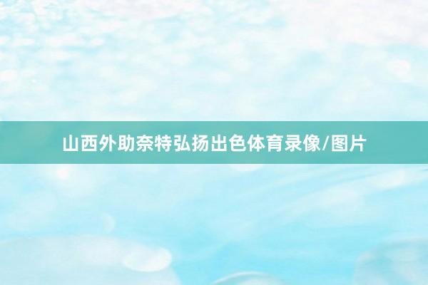 山西外助奈特弘扬出色体育录像/图片